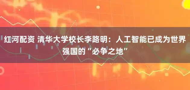 红河配资 清华大学校长李路明：人工智能已成为世界强国的“必争之地”