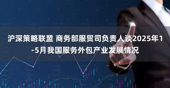 沪深策略联盟 商务部服贸司负责人谈2025年1-5月我国服务外包产业发展情况