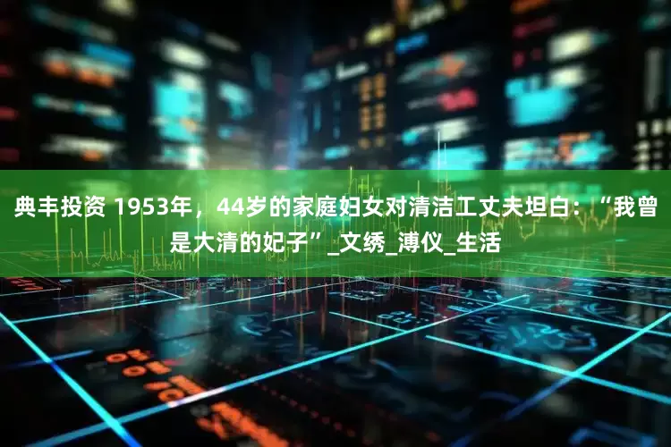典丰投资 1953年，44岁的家庭妇女对清洁工丈夫坦白：“我曾是大清的妃子”_文绣_溥仪_生活