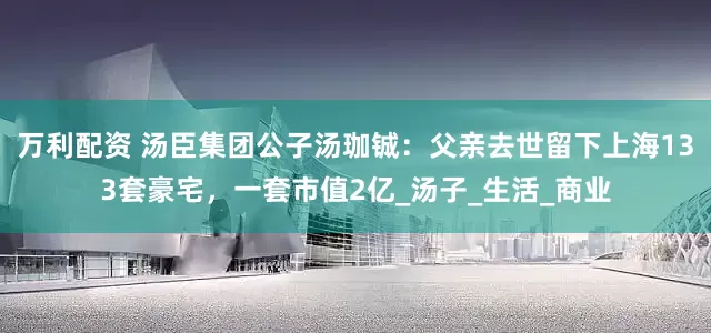 万利配资 汤臣集团公子汤珈铖：父亲去世留下上海133套豪宅，一套市值2亿_汤子_生活_商业