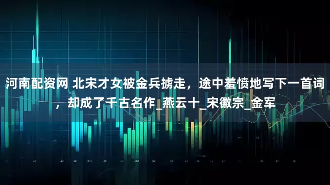 河南配资网 北宋才女被金兵掳走，途中羞愤地写下一首词，却成了千古名作_燕云十_宋徽宗_金军