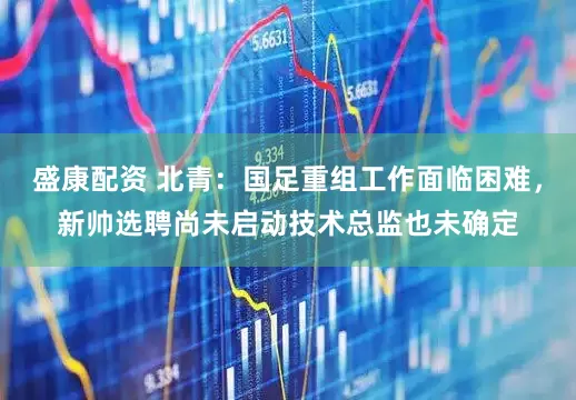 盛康配资 北青：国足重组工作面临困难，新帅选聘尚未启动技术总监也未确定