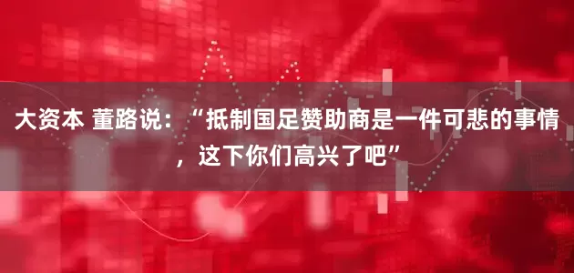 大资本 董路说：“抵制国足赞助商是一件可悲的事情，这下你们高兴了吧”