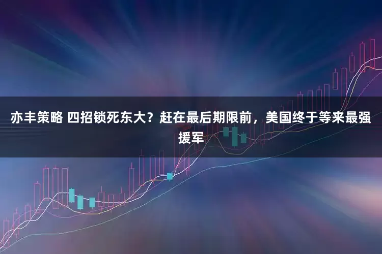 亦丰策略 四招锁死东大？赶在最后期限前，美国终于等来最强援军