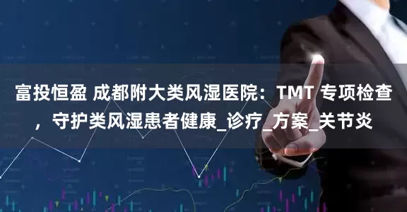 富投恒盈 成都附大类风湿医院：TMT 专项检查，守护类风湿患者健康_诊疗_方案_关节炎