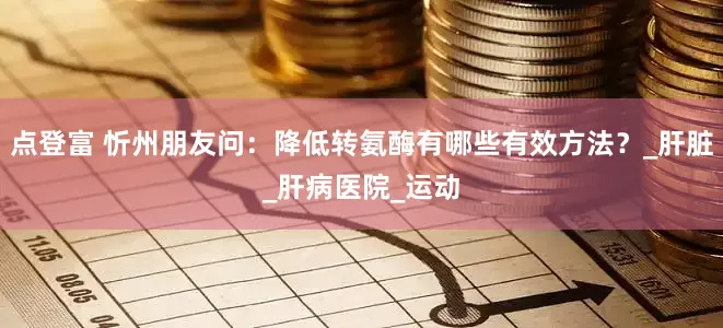 点登富 忻州朋友问：降低转氨酶有哪些有效方法？_肝脏_肝病医院_运动