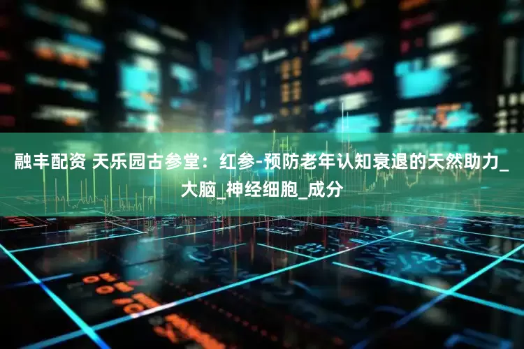 融丰配资 天乐园古参堂：红参-预防老年认知衰退的天然助力_大脑_神经细胞_成分