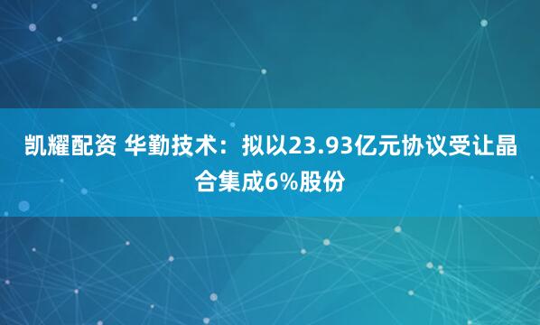 凯耀配资 华勤技术：拟以23.93亿元协议受让晶合集成6%股份
