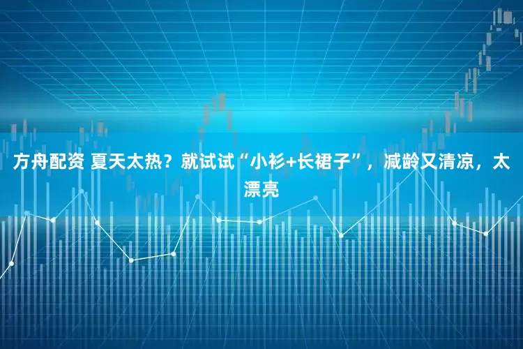 方舟配资 夏天太热？就试试“小衫+长裙子”，减龄又清凉，太漂亮