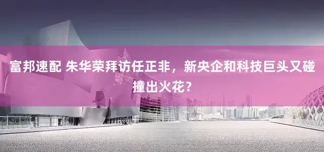 富邦速配 朱华荣拜访任正非，新央企和科技巨头又碰撞出火花？