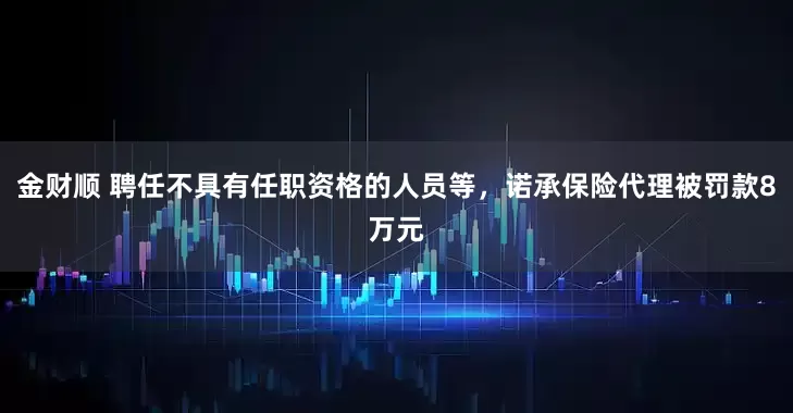 金财顺 聘任不具有任职资格的人员等，诺承保险代理被罚款8万元