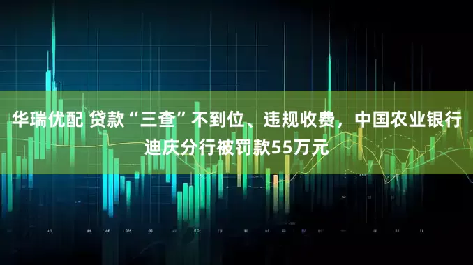 华瑞优配 贷款“三查”不到位、违规收费，中国农业银行迪庆分行被罚款55万元