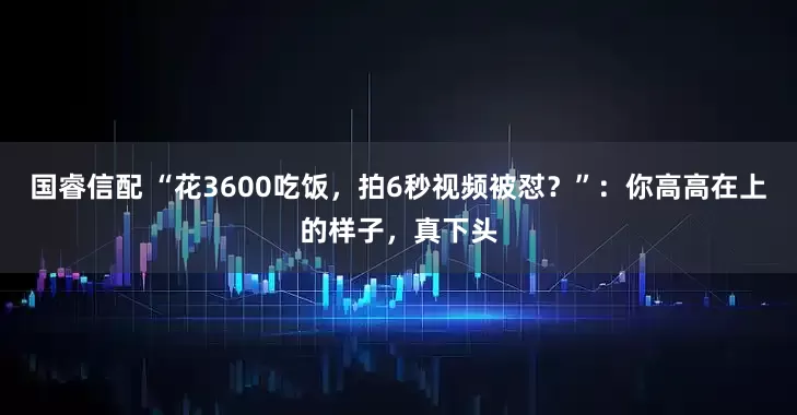 国睿信配 “花3600吃饭，拍6秒视频被怼？”：你高高在上的样子，真下头