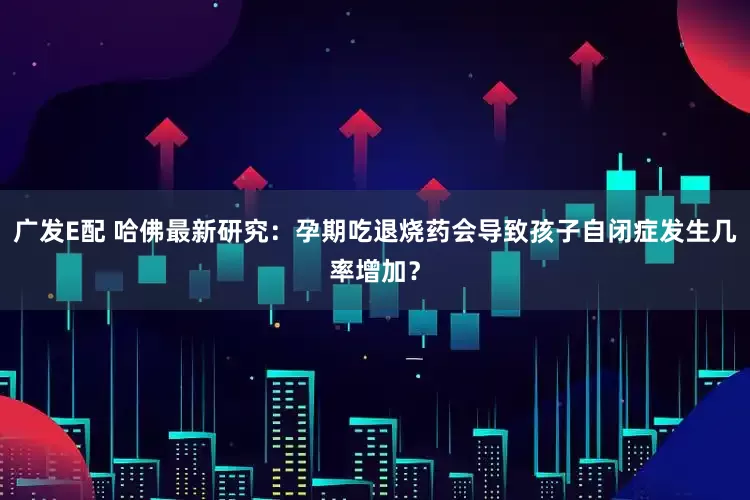 广发E配 哈佛最新研究：孕期吃退烧药会导致孩子自闭症发生几率增加？