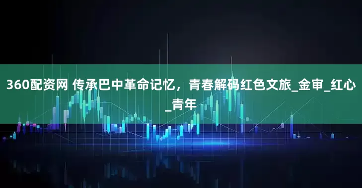 360配资网 传承巴中革命记忆，青春解码红色文旅_金审_红心_青年