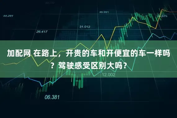 加配网 在路上，开贵的车和开便宜的车一样吗？驾驶感受区别大吗？