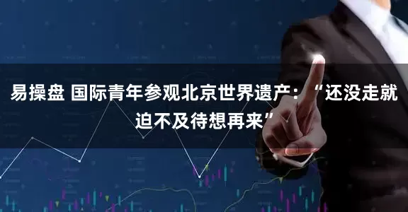 易操盘 国际青年参观北京世界遗产：“还没走就迫不及待想再来”