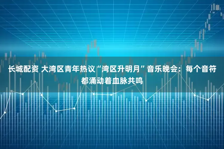 长城配资 大湾区青年热议“湾区升明月”音乐晚会：每个音符都涌动着血脉共鸣