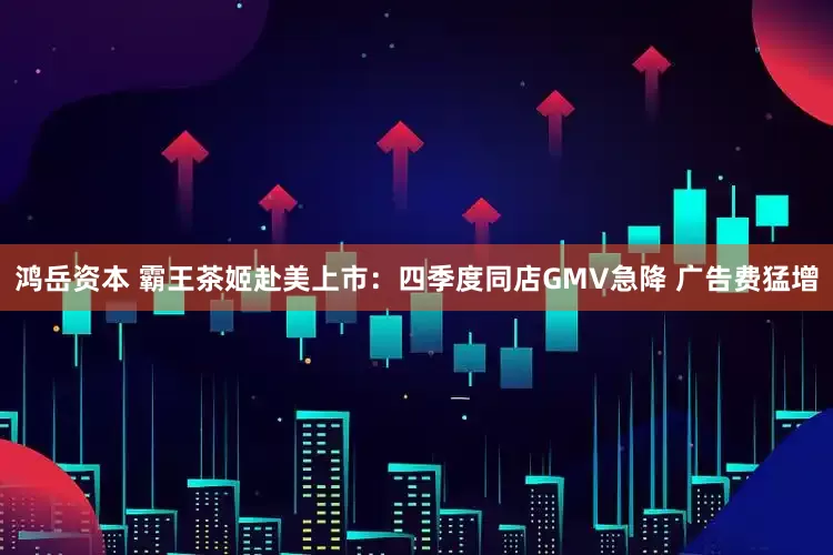 鸿岳资本 霸王茶姬赴美上市：四季度同店GMV急降 广告费猛增