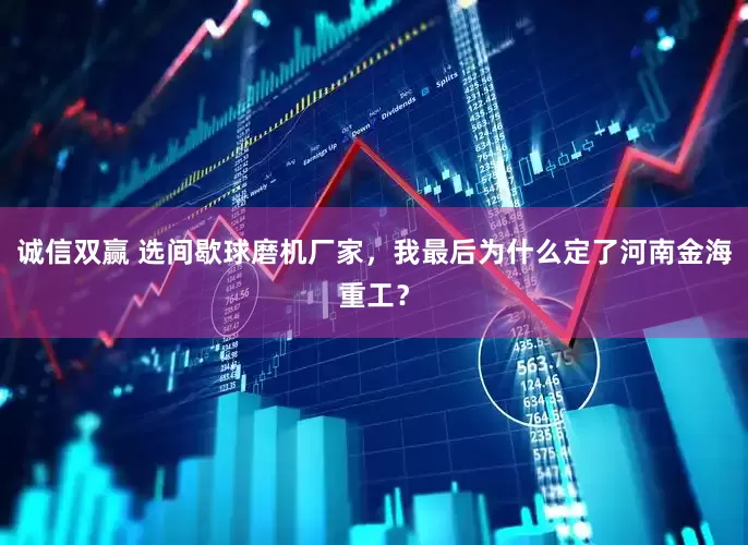 诚信双赢 选间歇球磨机厂家,我最后为什么定了河南金海重工?